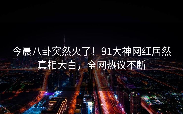 今晨八卦突然火了！91大神网红居然真相大白，全网热议不断