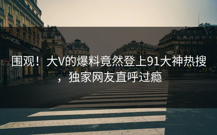 围观！大V的爆料竟然登上91大神热搜，独家网友直呼过瘾