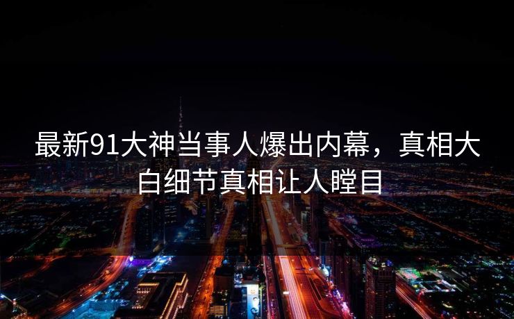 最新91大神当事人爆出内幕，真相大白细节真相让人瞠目
