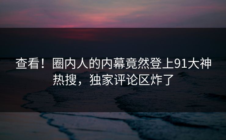 查看！圈内人的内幕竟然登上91大神热搜，独家评论区炸了