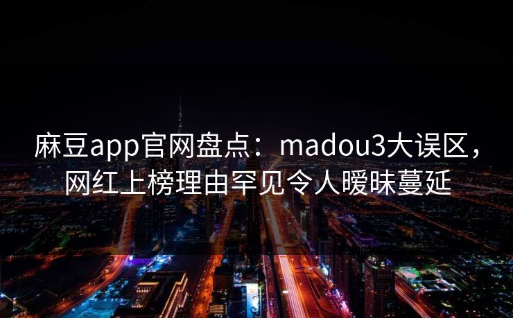麻豆app官网盘点：madou3大误区，网红上榜理由罕见令人暧昧蔓延