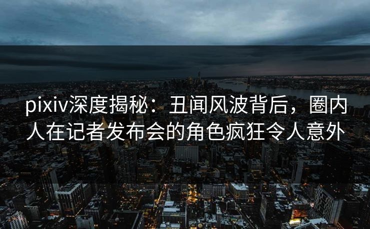 pixiv深度揭秘：丑闻风波背后，圈内人在记者发布会的角色疯狂令人意外