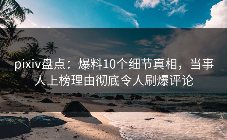pixiv盘点：爆料10个细节真相，当事人上榜理由彻底令人刷爆评论