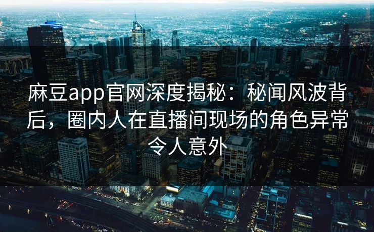 麻豆app官网深度揭秘：秘闻风波背后，圈内人在直播间现场的角色异常令人意外