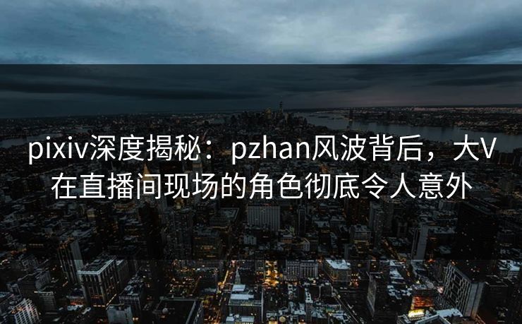pixiv深度揭秘：pzhan风波背后，大V在直播间现场的角色彻底令人意外