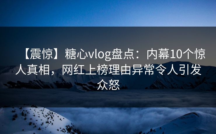 【震惊】糖心vlog盘点：内幕10个惊人真相，网红上榜理由异常令人引发众怒