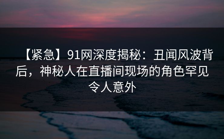 【紧急】91网深度揭秘：丑闻风波背后，神秘人在直播间现场的角色罕见令人意外
