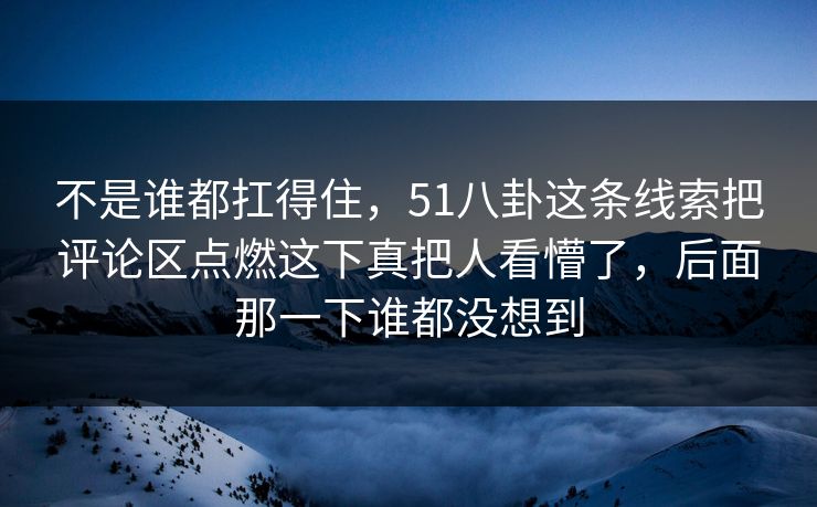 不是谁都扛得住，51八卦这条线索把评论区点燃这下真把人看懵了，后面那一下谁都没想到