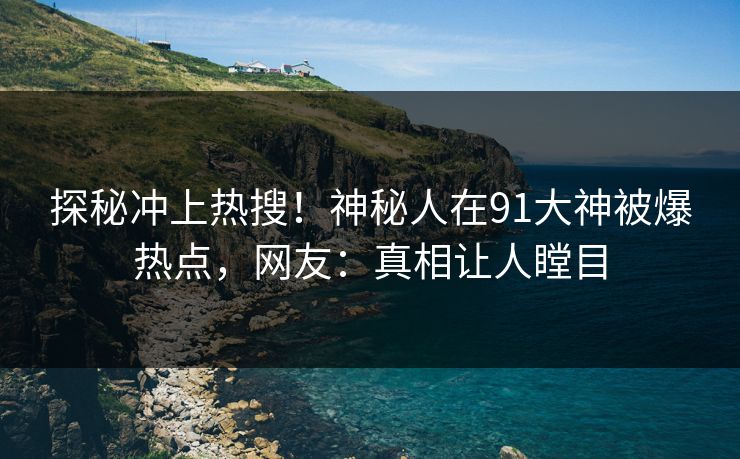 探秘冲上热搜！神秘人在91大神被爆热点，网友：真相让人瞠目