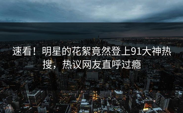 速看！明星的花絮竟然登上91大神热搜，热议网友直呼过瘾