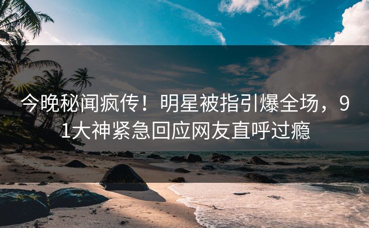 今晚秘闻疯传！明星被指引爆全场，91大神紧急回应网友直呼过瘾