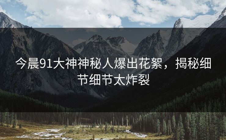 今晨91大神神秘人爆出花絮，揭秘细节细节太炸裂