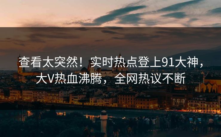 查看太突然！实时热点登上91大神，大V热血沸腾，全网热议不断