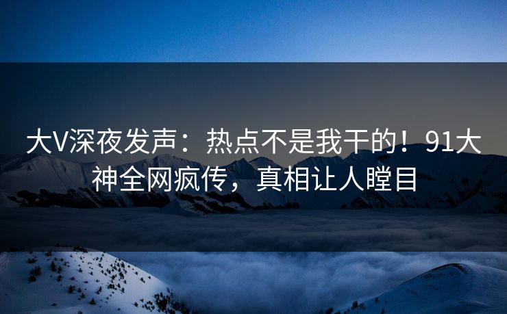 大V深夜发声：热点不是我干的！91大神全网疯传，真相让人瞠目