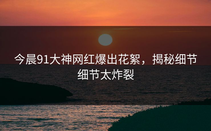 今晨91大神网红爆出花絮，揭秘细节细节太炸裂