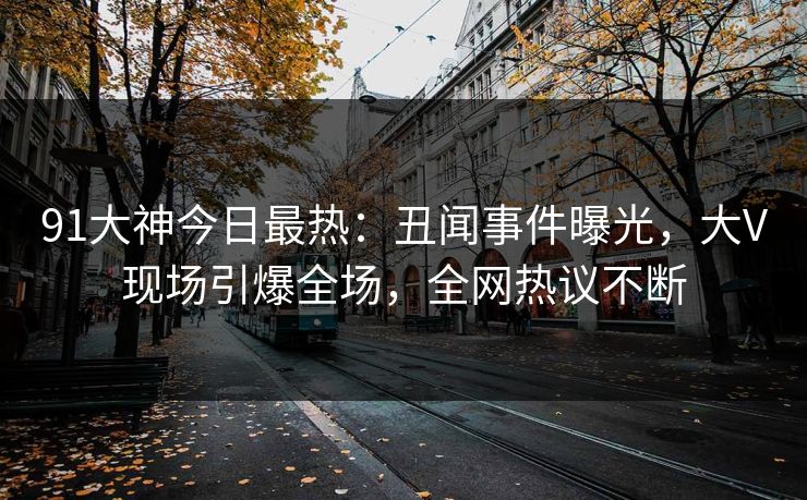 91大神今日最热：丑闻事件曝光，大V现场引爆全场，全网热议不断