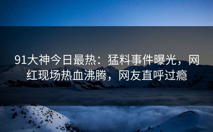 91大神今日最热：猛料事件曝光，网红现场热血沸腾，网友直呼过瘾