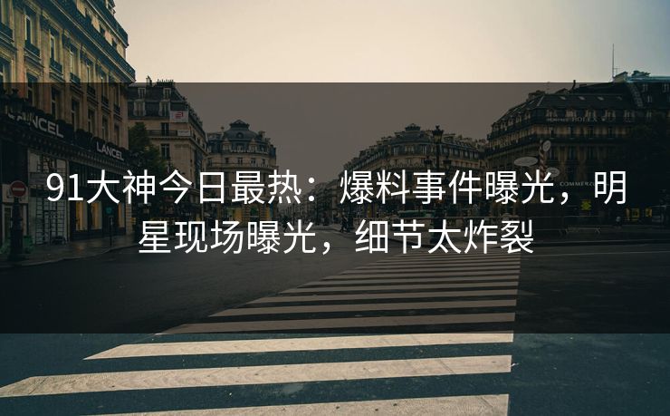 91大神今日最热：爆料事件曝光，明星现场曝光，细节太炸裂