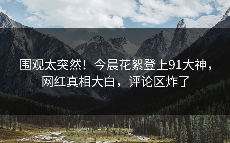 围观太突然！今晨花絮登上91大神，网红真相大白，评论区炸了