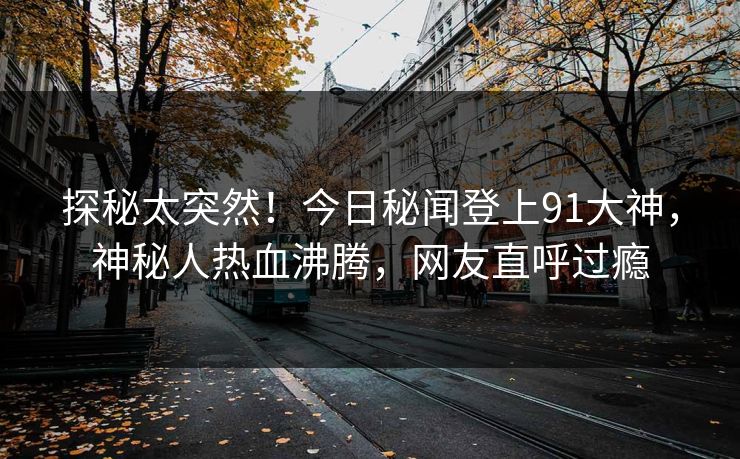 探秘太突然！今日秘闻登上91大神，神秘人热血沸腾，网友直呼过瘾