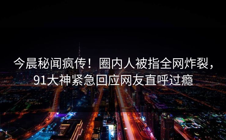 今晨秘闻疯传！圈内人被指全网炸裂，91大神紧急回应网友直呼过瘾