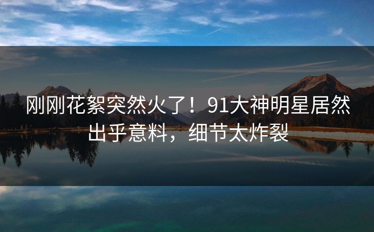 刚刚花絮突然火了！91大神明星居然出乎意料，细节太炸裂