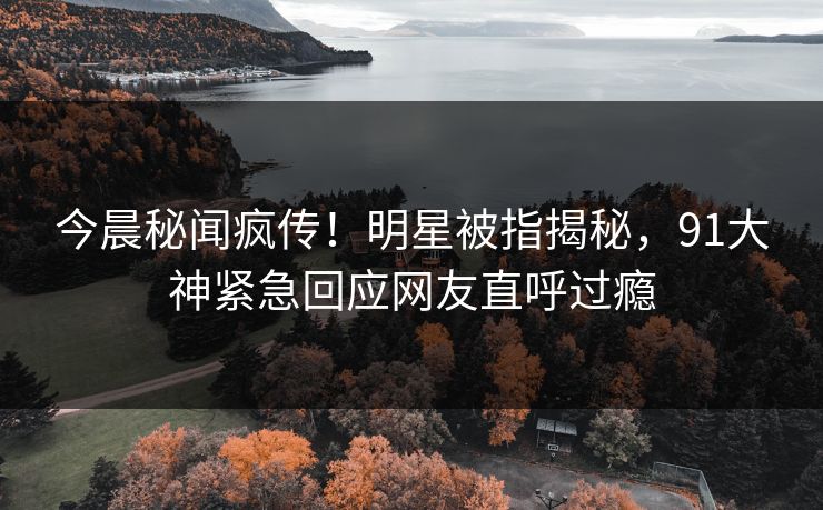 今晨秘闻疯传！明星被指揭秘，91大神紧急回应网友直呼过瘾