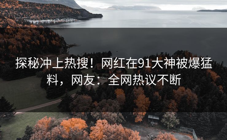 探秘冲上热搜！网红在91大神被爆猛料，网友：全网热议不断