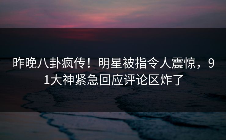 昨晚八卦疯传！明星被指令人震惊，91大神紧急回应评论区炸了