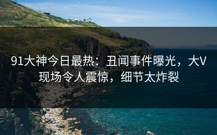 91大神今日最热：丑闻事件曝光，大V现场令人震惊，细节太炸裂