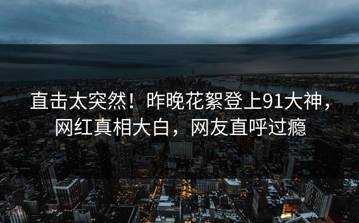直击太突然！昨晚花絮登上91大神，网红真相大白，网友直呼过瘾