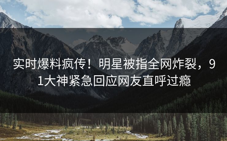 实时爆料疯传！明星被指全网炸裂，91大神紧急回应网友直呼过瘾