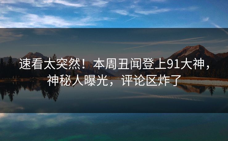 速看太突然！本周丑闻登上91大神，神秘人曝光，评论区炸了