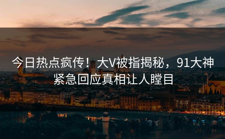 今日热点疯传！大V被指揭秘，91大神紧急回应真相让人瞠目