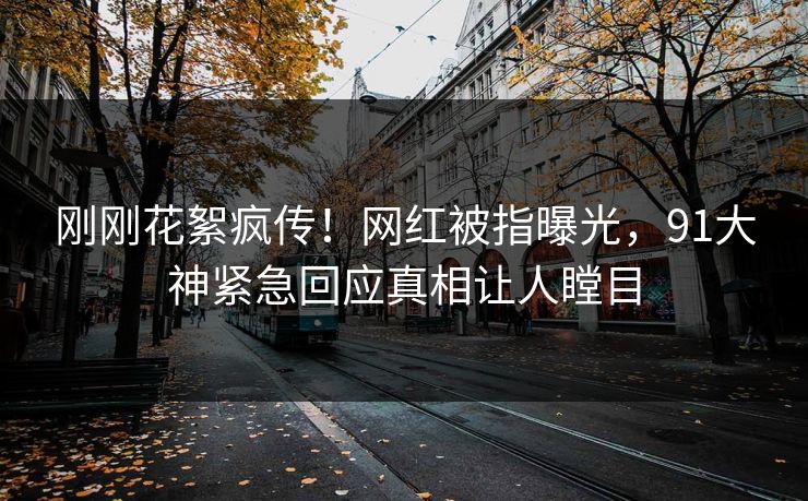 刚刚花絮疯传！网红被指曝光，91大神紧急回应真相让人瞠目
