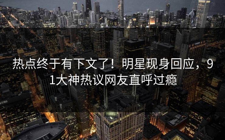 热点终于有下文了！明星现身回应，91大神热议网友直呼过瘾