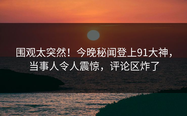 围观太突然！今晚秘闻登上91大神，当事人令人震惊，评论区炸了