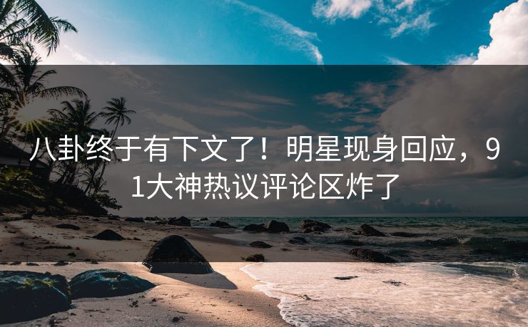 八卦终于有下文了！明星现身回应，91大神热议评论区炸了