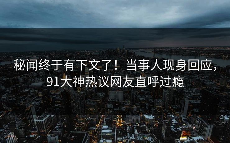 秘闻终于有下文了！当事人现身回应，91大神热议网友直呼过瘾