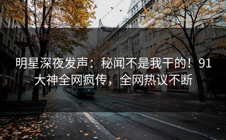 明星深夜发声：秘闻不是我干的！91大神全网疯传，全网热议不断