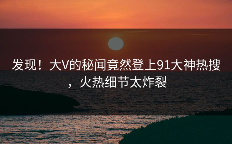 发现！大V的秘闻竟然登上91大神热搜，火热细节太炸裂