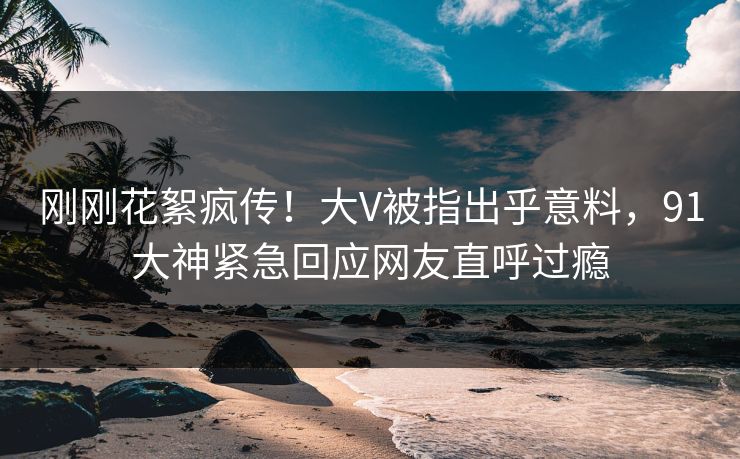 刚刚花絮疯传！大V被指出乎意料，91大神紧急回应网友直呼过瘾