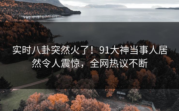 实时八卦突然火了！91大神当事人居然令人震惊，全网热议不断