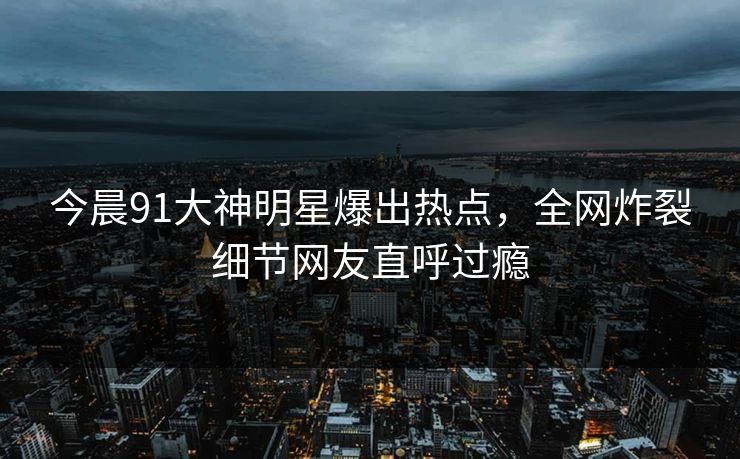 今晨91大神明星爆出热点，全网炸裂细节网友直呼过瘾