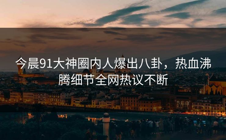 今晨91大神圈内人爆出八卦，热血沸腾细节全网热议不断