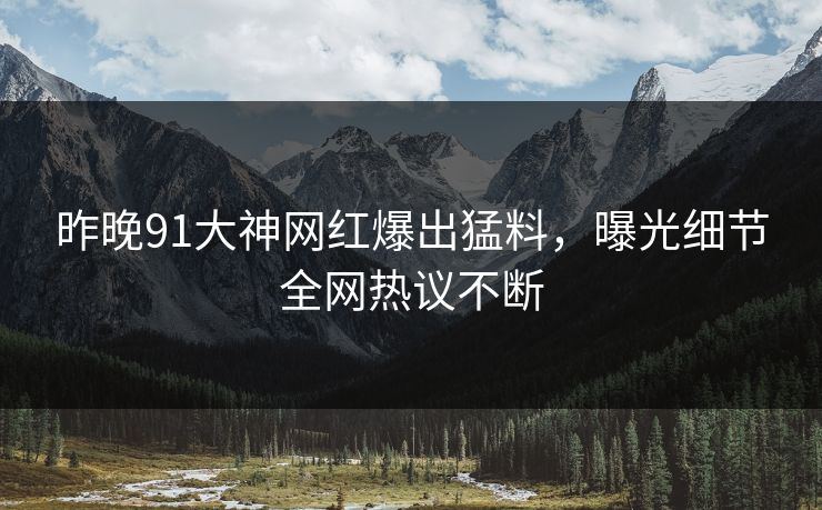 昨晚91大神网红爆出猛料，曝光细节全网热议不断