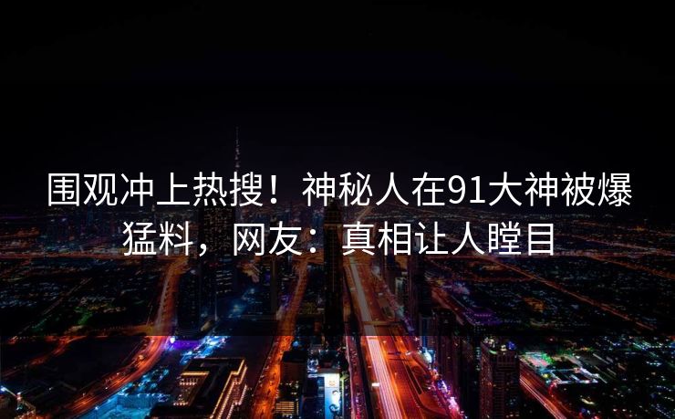 围观冲上热搜！神秘人在91大神被爆猛料，网友：真相让人瞠目