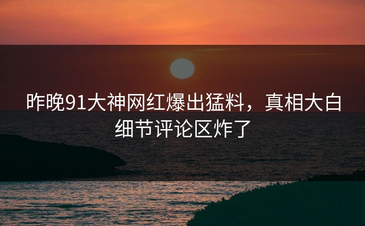 昨晚91大神网红爆出猛料，真相大白细节评论区炸了