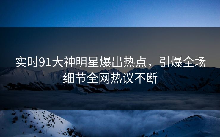 实时91大神明星爆出热点,引爆全场细节全网热议不断