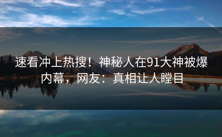 速看冲上热搜!神秘人在91大神被爆内幕,网友:真相让人瞠目